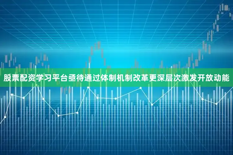 股票配资学习平台亟待通过体制机制改革更深层次激发开放动能