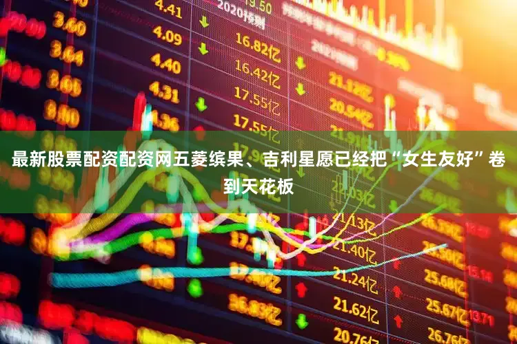 最新股票配资配资网五菱缤果、吉利星愿已经把“女生友好”卷到天花板